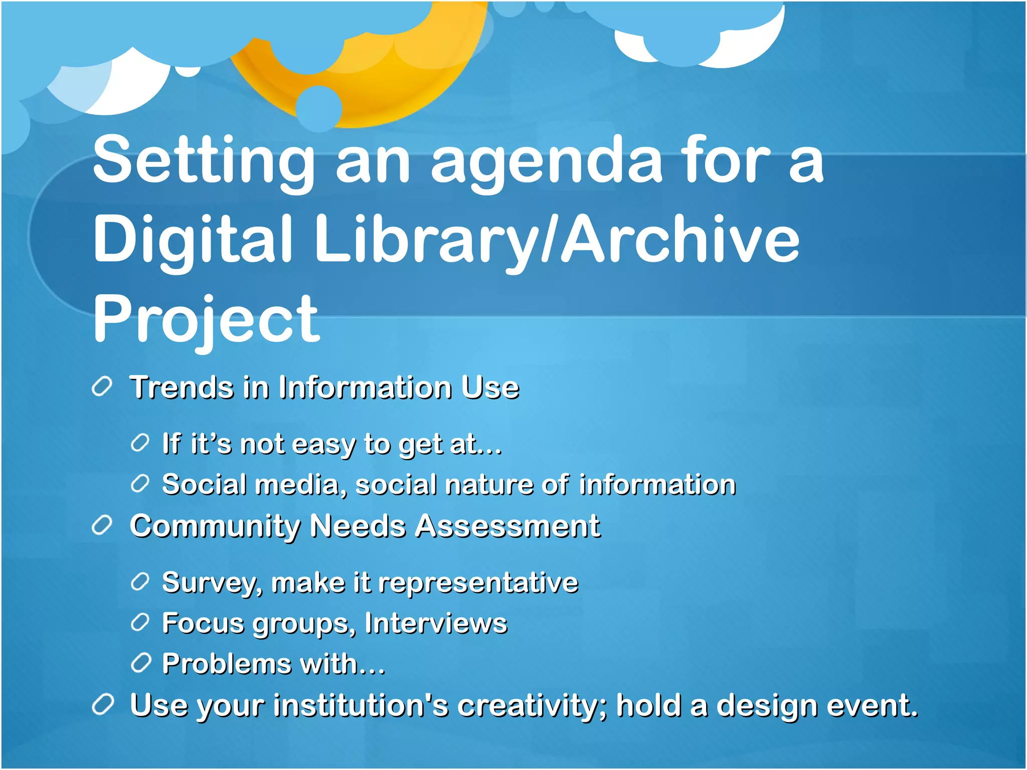 Setting an agenda for a Digital Library/Archive Project Trends in Information Use If it’s not easy to get at...  Social media, social nature of information Community Needs Assessment Survey, make it representative Focus groups, Interviews Problems with… Use your institution's creativity; hold a design event. 