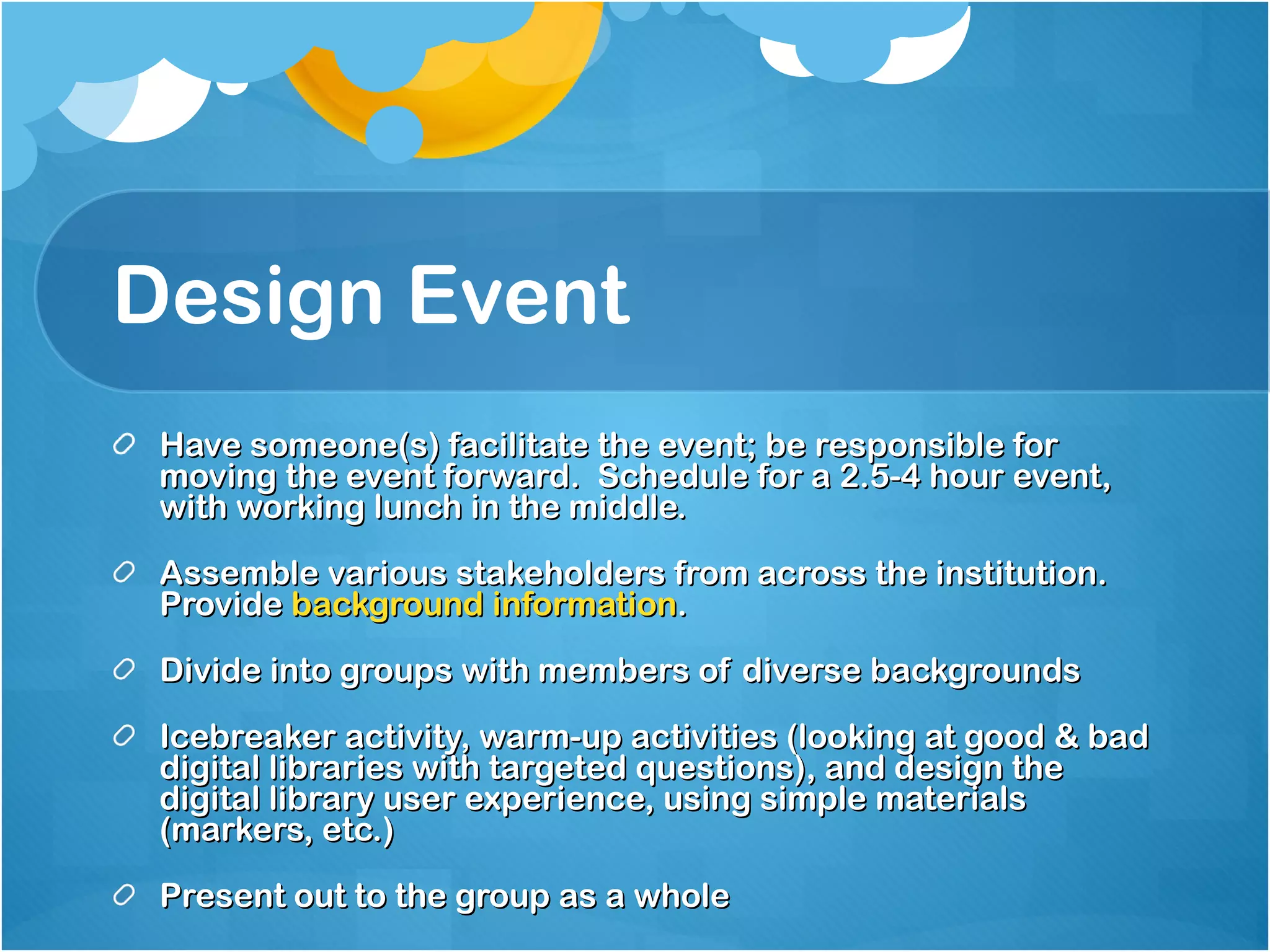 Design Event Have someone(s) facilitate the event; be responsible for moving the event forward.  Schedule for a 2.5-4 hour event, with working lunch in the middle. Assemble various stakeholders from across the institution.  Provide  background information .  Divide into groups with members of diverse backgrounds Icebreaker activity, warm-up activities (looking at good & bad digital libraries with targeted questions), and design the digital library user experience, using simple materials (markers, etc.)  Present out to the group as a whole 