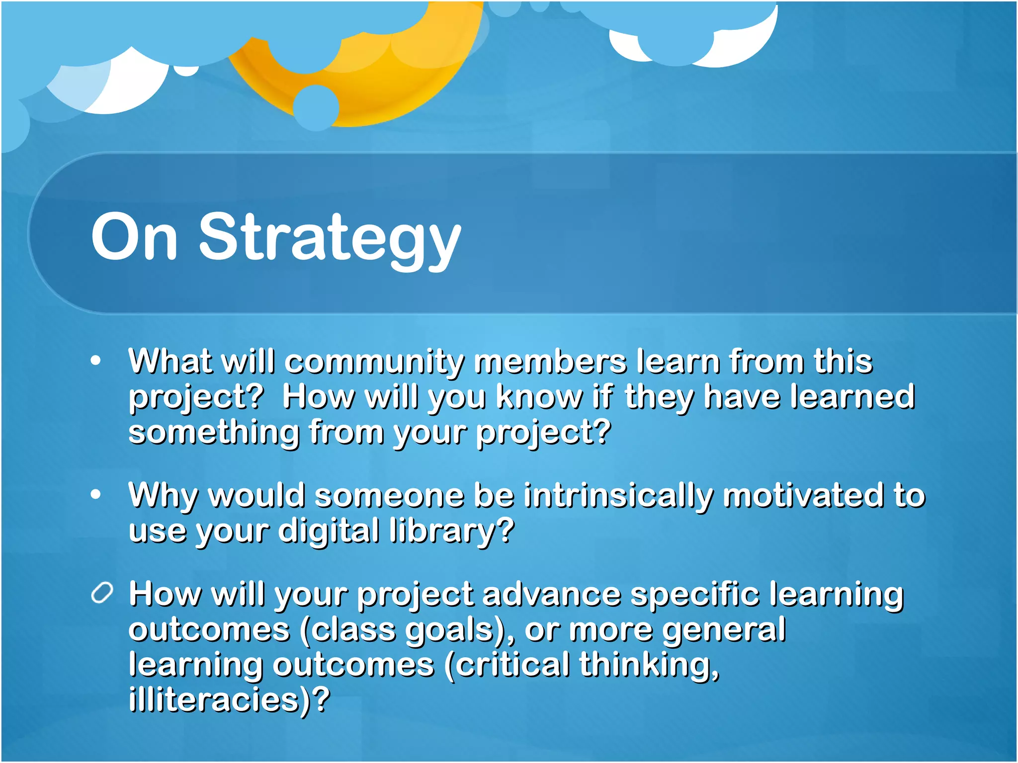 On Strategy What will community members learn from this project?  How will you know if they have learned something from your project? Why would someone be intrinsically motivated to use your digital library? How will your project advance specific learning outcomes (class goals), or more general learning outcomes (critical thinking, illiteracies)?  