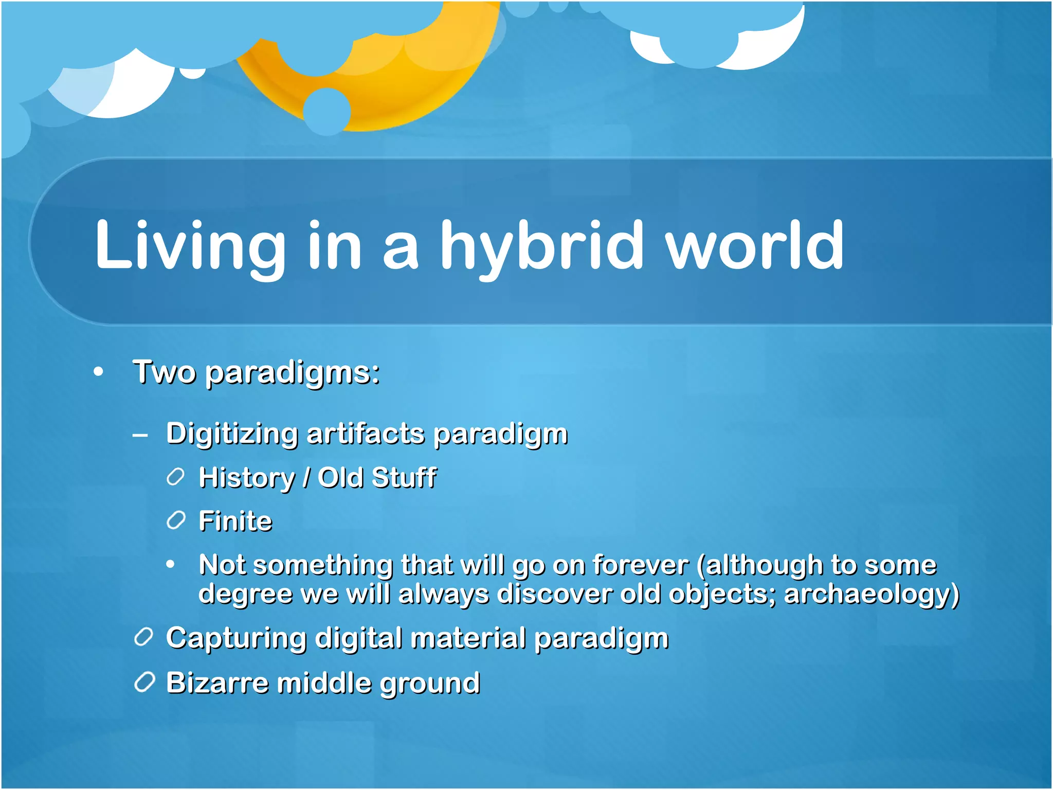 Living in a hybrid world Two paradigms: Digitizing artifacts paradigm History / Old Stuff Finite  Not something that will go on forever (although to some degree we will always discover old objects; archaeology)  Capturing digital material paradigm Bizarre middle ground  