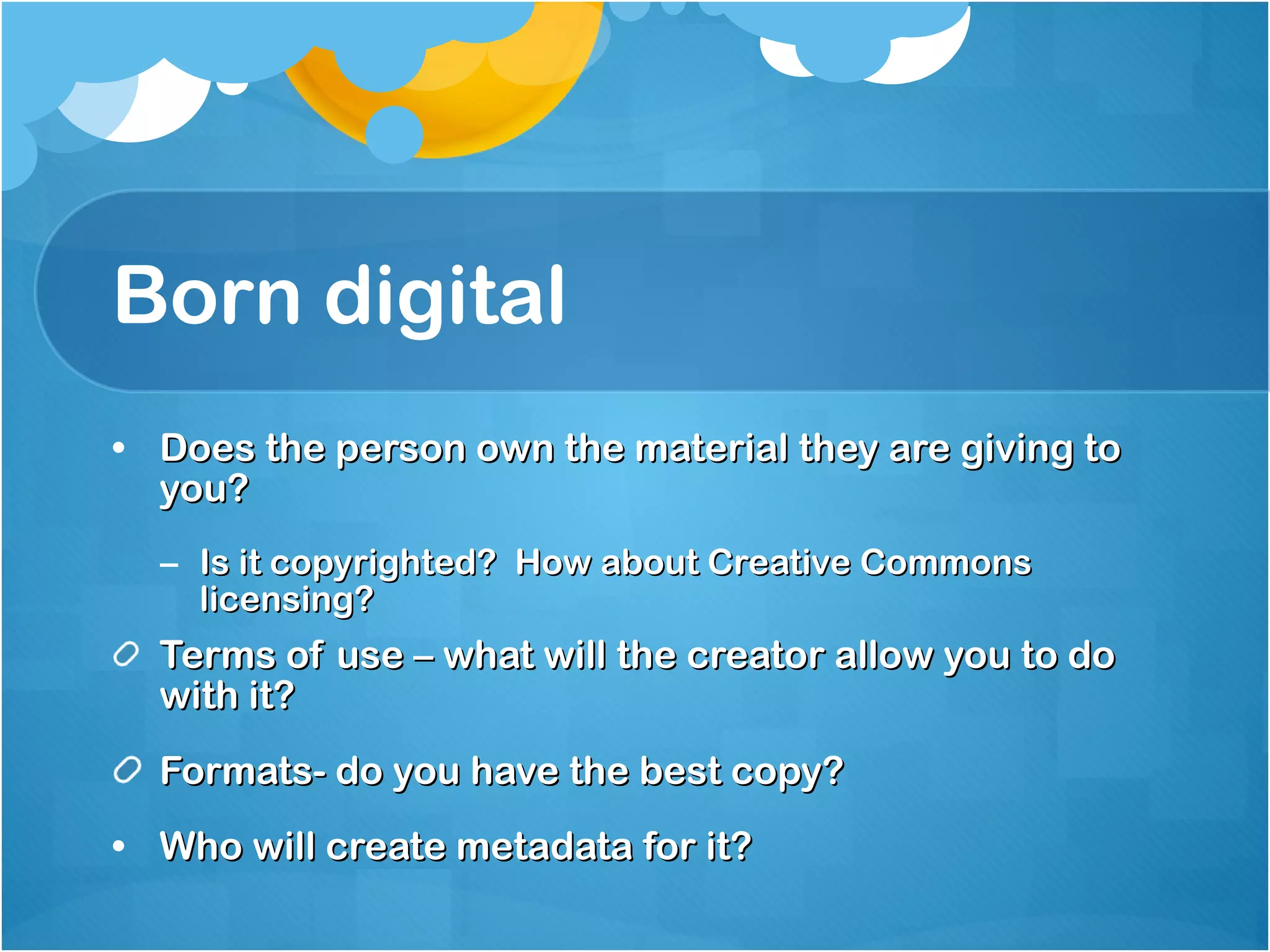 Born digital Does the person own the material they are giving to you? Is it copyrighted?  How about Creative Commons licensing? Terms of use – what will the creator allow you to do with it?  Formats- do you have the best copy? Who will create metadata for it? 