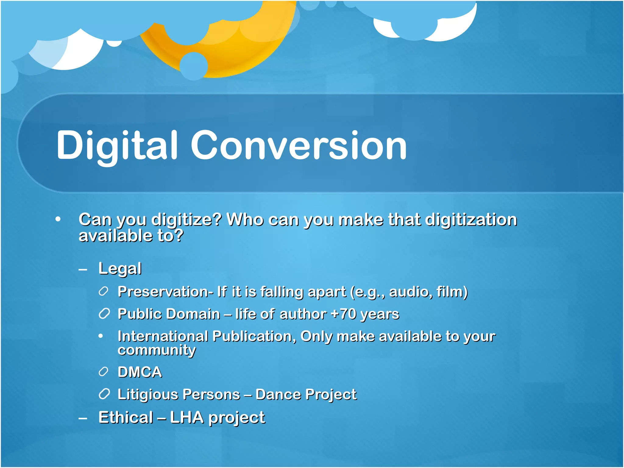 Digital Conversion Can you digitize? Who can you make that digitization available to? Legal  Preservation- If it is falling apart (e.g., audio, film) Public Domain – life of author +70 years International Publication, Only make available to your community  DMCA Litigious Persons – Dance Project Ethical – LHA project 