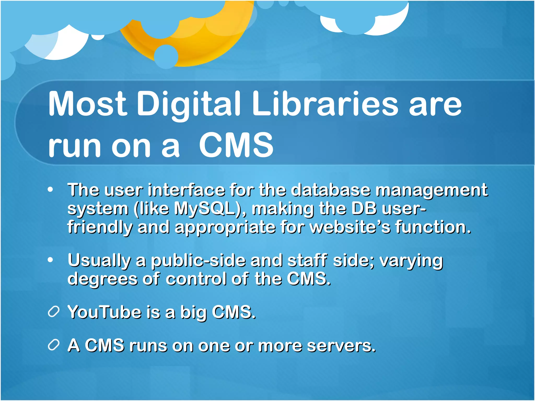 Most Digital Libraries are run on a  CMS The user interface for the database management system (like MySQL), making the DB user-friendly and appropriate for website’s function. Usually a public-side and staff side; varying degrees of control of the CMS. YouTube is a big CMS. A CMS runs on one or more servers.  