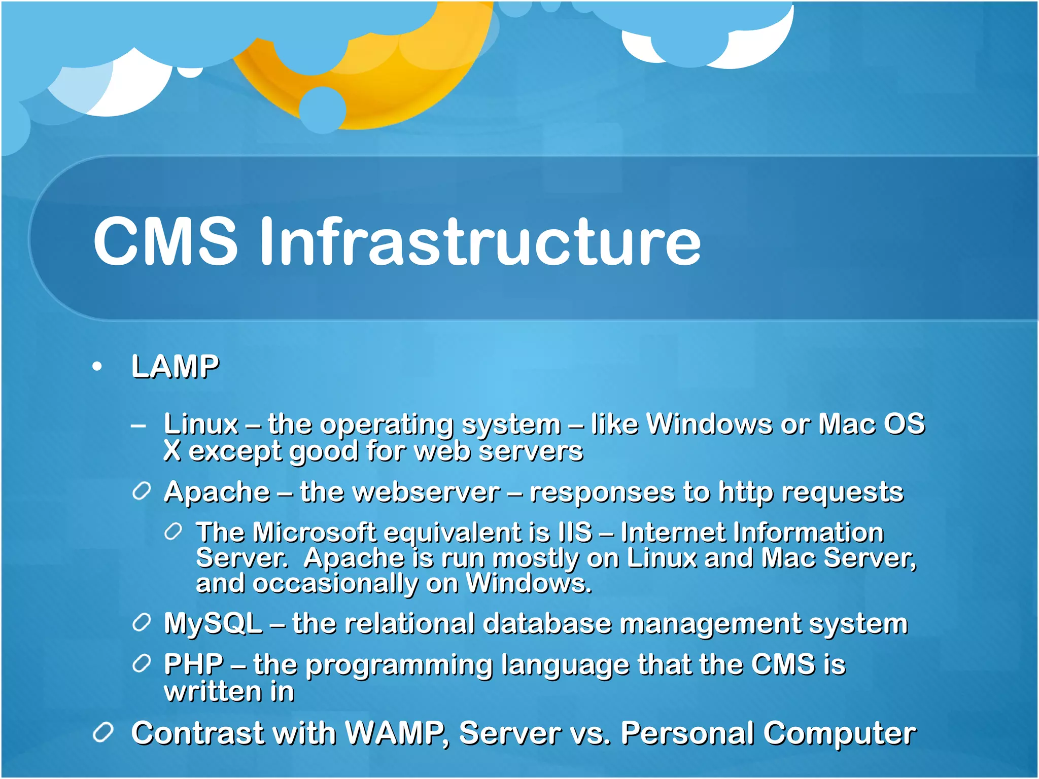 CMS Infrastructure LAMP Linux – the operating system – like Windows or Mac OS X except good for web servers Apache – the webserver – responses to http requests The Microsoft equivalent is IIS – Internet Information Server.  Apache is run mostly on Linux and Mac Server, and occasionally on Windows. MySQL – the relational database management system PHP – the programming language that the CMS is written in Contrast with WAMP, Server vs. Personal Computer 