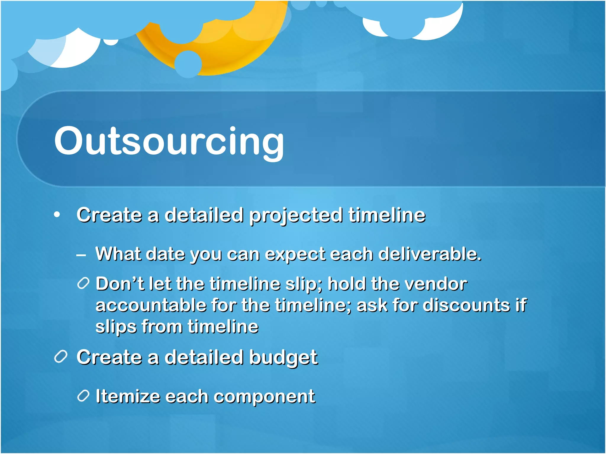 Outsourcing Create a detailed projected timeline What date you can expect each deliverable.  Don’t let the timeline slip; hold the vendor accountable for the timeline; ask for discounts if slips from timeline Create a detailed budget Itemize each component 