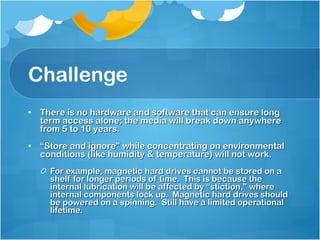 Challenge There is no hardware and software that can ensure long term access alone; the media will break down anywhere from 5 to 10 years. “ Store and ignore” while concentrating on environmental conditions (like humidity & temperature) will not work. For example, magnetic hard drives cannot be stored on a shelf for longer periods of time.  This is because the internal lubrication will be affected by “stiction,” where internal components lock up.  Magnetic hard drives should be powered on a spinning.  Still have a limited operational lifetime.  