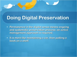 Doing Digital Preservation Permanence in the digital sense means ongoing and systematic preservation process; an active management approach is required. It is more like maintaining a car, than putting a book on a shelf. 