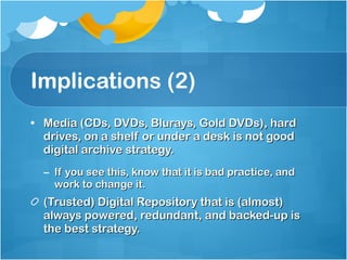 Implications (2) Media (CDs, DVDs, Blurays, Gold DVDs), hard drives, on a shelf or under a desk is not good digital archive strategy. If you see this, know that it is bad practice, and work to change it. (Trusted) Digital Repository that is (almost) always powered, redundant, and backed-up is the best strategy. 