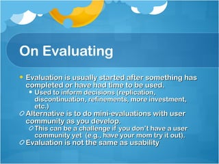 On Evaluating Evaluation is usually started after something has completed or have had time to be used. Used to inform decisions (replication, discontinuation, refinements, more investment, etc.) Alternative is to do mini-evaluations with user community as you develop. This can be a challenge if you don’t have a user community yet  (e.g., have your mom try it out). Evaluation is not the same as usability 