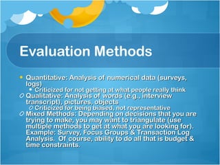 Evaluation Methods Quantitative: Analysis of numerical data (surveys, logs) Criticized for not getting at what people really think Qualitative: Analysis of words (e.g., interview transcript), pictures, objects Criticized for being biased, not representative Mixed Methods: Depending on decisions that you are trying to make, you may want to triangulate (use multiple methods to get at what you are looking for).  Example: Survey, Focus Groups & Transaction Log Analysis.  Of course, ability to do all that is budget & time constraints.  