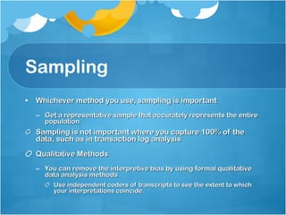Sampling Whichever method you use, sampling is important Get a representative sample that accurately represents the entire population Sampling is not important where you capture 100% of the data, such as in transaction log analysis Qualitative Methods You can remove the interpretive bias by using formal qualitative data analysis methods Use independent coders of transcripts to see the extent to which your interpretations coincide. 