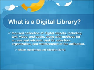 What is a Digital Library? focused collection of digital objects, including text, video, and audio, along with methods for access and retrieval, and for selection, organization, and maintenance of the collection. Witten, Bainbridge and Nichols (2010) 