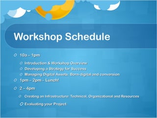 Workshop Schedule 10a – 1pm Introduction & Workshop Overview Developing a Strategy for Success Managing Digital Assets: Born-digital and conversion 1pm – 2pm – Lunch! 2 – 4pm Creating an Infrastructure: Technical, Organizational and Resources Evaluating your Project 