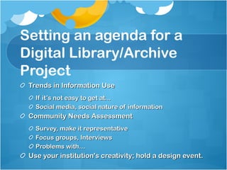 Setting an agenda for a Digital Library/Archive Project Trends in Information Use If it’s not easy to get at...  Social media, social nature of information Community Needs Assessment Survey, make it representative Focus groups, Interviews Problems with… Use your institution's creativity; hold a design event. 