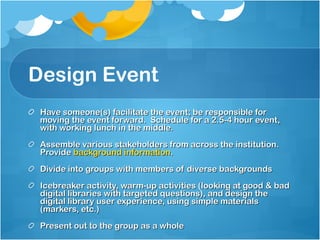 Design Event Have someone(s) facilitate the event; be responsible for moving the event forward.  Schedule for a 2.5-4 hour event, with working lunch in the middle. Assemble various stakeholders from across the institution.  Provide  background information .  Divide into groups with members of diverse backgrounds Icebreaker activity, warm-up activities (looking at good & bad digital libraries with targeted questions), and design the digital library user experience, using simple materials (markers, etc.)  Present out to the group as a whole 