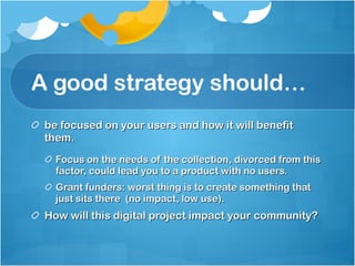 A good strategy should… be focused on your users and how it will benefit them. Focus on the needs of the collection, divorced from this factor, could lead you to a product with no users. Grant funders: worst thing is to create something that just sits there  (no impact, low use). How will this digital project impact your community? 