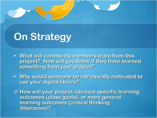 On Strategy What will community members learn from this project?  How will you know if they have learned something from your project? Why would someone be intrinsically motivated to use your digital library? How will your project advance specific learning outcomes (class goals), or more general learning outcomes (critical thinking, illiteracies)?  
