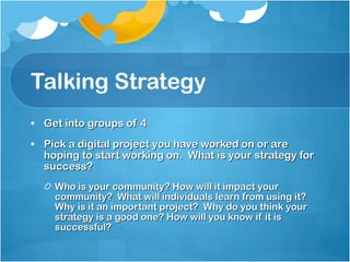 Talking Strategy Get into groups of 4 Pick a digital project you have worked on or are hoping to start working on.  What is your strategy for success? Who is your community? How will it impact your community?  What will individuals learn from using it?  Why is it an important project?  Why do you think your strategy is a good one? How will you know if it is successful? 