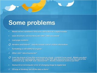Some problems Would not be a problem if this was a derivative of a digital master. Uses Arial font, not invented until 1982 (1906 document) Lost page numbers Headers and footers?  Usually include a bit of citation information. Formatting is not faithful to original Other info?  Advertisements? Lose any traces of how this was bound as a book  (context it was used).  Makes you start to question the authenticity, especially if the PDF gets disconnected from the rest of the collection (e.g., this PDF was “discovered”).  Would a historian want to use this?  Human Error & Computer error of changing image to digital text CS way of thinking: but all the data is there! 