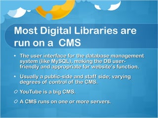 Most Digital Libraries are run on a  CMS The user interface for the database management system (like MySQL), making the DB user-friendly and appropriate for website’s function. Usually a public-side and staff side; varying degrees of control of the CMS. YouTube is a big CMS. A CMS runs on one or more servers.  