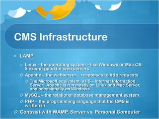 CMS Infrastructure LAMP Linux – the operating system – like Windows or Mac OS X except good for web servers Apache – the webserver – responses to http requests The Microsoft equivalent is IIS – Internet Information Server.  Apache is run mostly on Linux and Mac Server, and occasionally on Windows. MySQL – the relational database management system PHP – the programming language that the CMS is written in Contrast with WAMP, Server vs. Personal Computer 