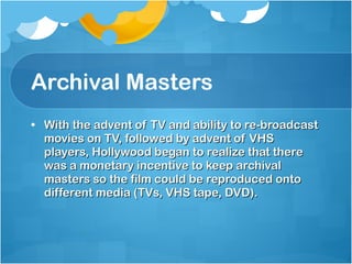 Archival Masters With the advent of TV and ability to re-broadcast movies on TV, followed by advent of VHS players, Hollywood began to realize that there was a monetary incentive to keep archival masters so the film could be reproduced onto different media (TVs, VHS tape, DVD). 