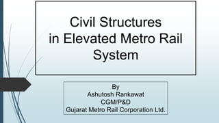Civil Structures
in Elevated Metro Rail
System
By
Ashutosh Rankawat
CGM/P&D
Gujarat Metro Rail Corporation Ltd.
 