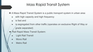 Mass Rapid Transit System
 A Mass Rapid Transit System is a public transport system in urban area
with high capacity and high frequency
is fast and
is segregated from other traffic (operates on exclusive Right of Way or
grade separated)
Rail Rapid Mass Transit System:
Light Rail Transit
Mono Rail
Metro Rail
 
