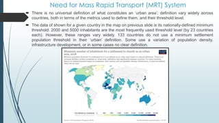 Need for Mass Rapid Transport (MRT) System
 There is no universal definition of what constitutes an ‘urban area’; definition vary widely across
countries, both in terms of the metrics used to define them, and their threshold level.
 The data of shown for a given country in the map on previous slide is its nationally-defined minimum
threshold. 2000 and 5000 inhabitants are the most frequently used threshold level (by 23 countries
each). However, these ranges vary widely. 133 countries do not use a minimum settlement
population threshold in their ‘urban’ definition. Some use a variation of population density,
infrastructure development, or in some cases no clear definition.
 