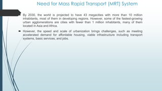 Need for Mass Rapid Transport (MRT) System
 By 2030, the world is projected to have 43 megacities with more than 10 million
inhabitants, most of them in developing regions. However, some of the fastest-growing
urban agglomerations are cities with fewer than 1 million inhabitants, many of them
located in Asia and Africa.
 However, the speed and scale of urbanization brings challenges, such as meeting
accelerated demand for affordable housing, viable infrastructure including transport
systems, basic services, and jobs.
 