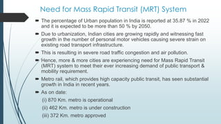 Need for Mass Rapid Transit (MRT) System
 The percentage of Urban population in India is reported at 35.87 % in 2022
and it is expected to be more than 50 % by 2050.
 Due to urbanization, Indian cities are growing rapidly and witnessing fast
growth in the number of personal motor vehicles causing severe strain on
existing road transport infrastructure.
 This is resulting in severe road traffic congestion and air pollution.
 Hence, more & more cities are experiencing need for Mass Rapid Transit
(MRT) system to meet their ever increasing demand of public transport &
mobility requirement.
 Metro rail, which provides high capacity public transit, has seen substantial
growth in India in recent years.
 As on date:
(i) 870 Km. metro is operational
(ii) 462 Km. metro is under construction
(iii) 372 Km. metro approved
 