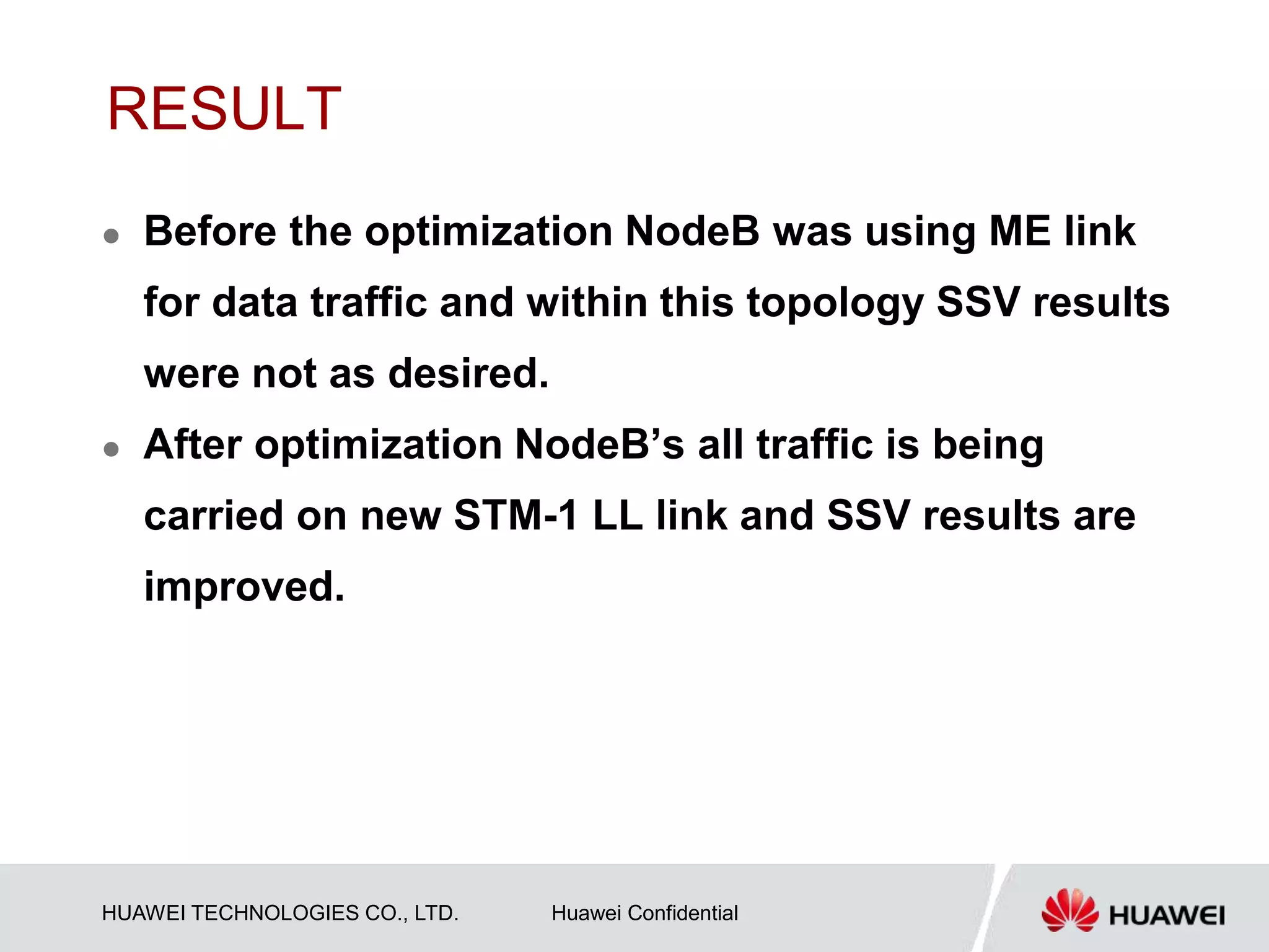 HUAWEI TECHNOLOGIES CO., LTD. Huawei Confidential
RESULT
 Before the optimization NodeB was using ME link
for data traffic and within this topology SSV results
were not as desired.
 After optimization NodeB’s all traffic is being
carried on new STM-1 LL link and SSV results are
improved.
 