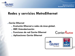 Hacemos posible la
Sociedad de la Información
Carrier Ethernet
Evolución Ethernet a redes de área global.
MEF. Estandarización
Funciones de red Carrier Ethernet
Aplicaciones Carrier Ethernet
Redes Inteligentes
Redes y servicios MetroEthernet
 