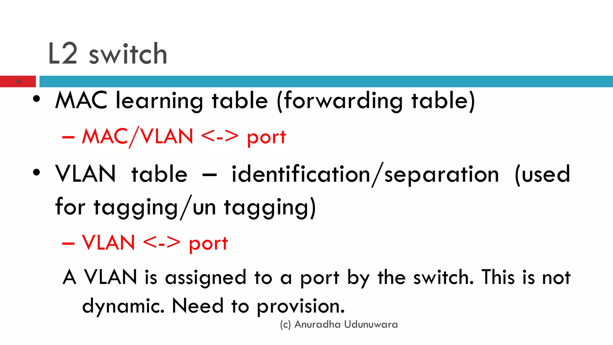 L2 switch
16



     • MAC learning table (forwarding table)
       – MAC/VLAN <-> port
     • VLAN table – identification/separation (used
       for tagging/un tagging)
       – VLAN <-> port
       A VLAN is assigned to a port by the switch. This is not
         dynamic. Need to provision.
                              (c) Anuradha Udunuwara
 