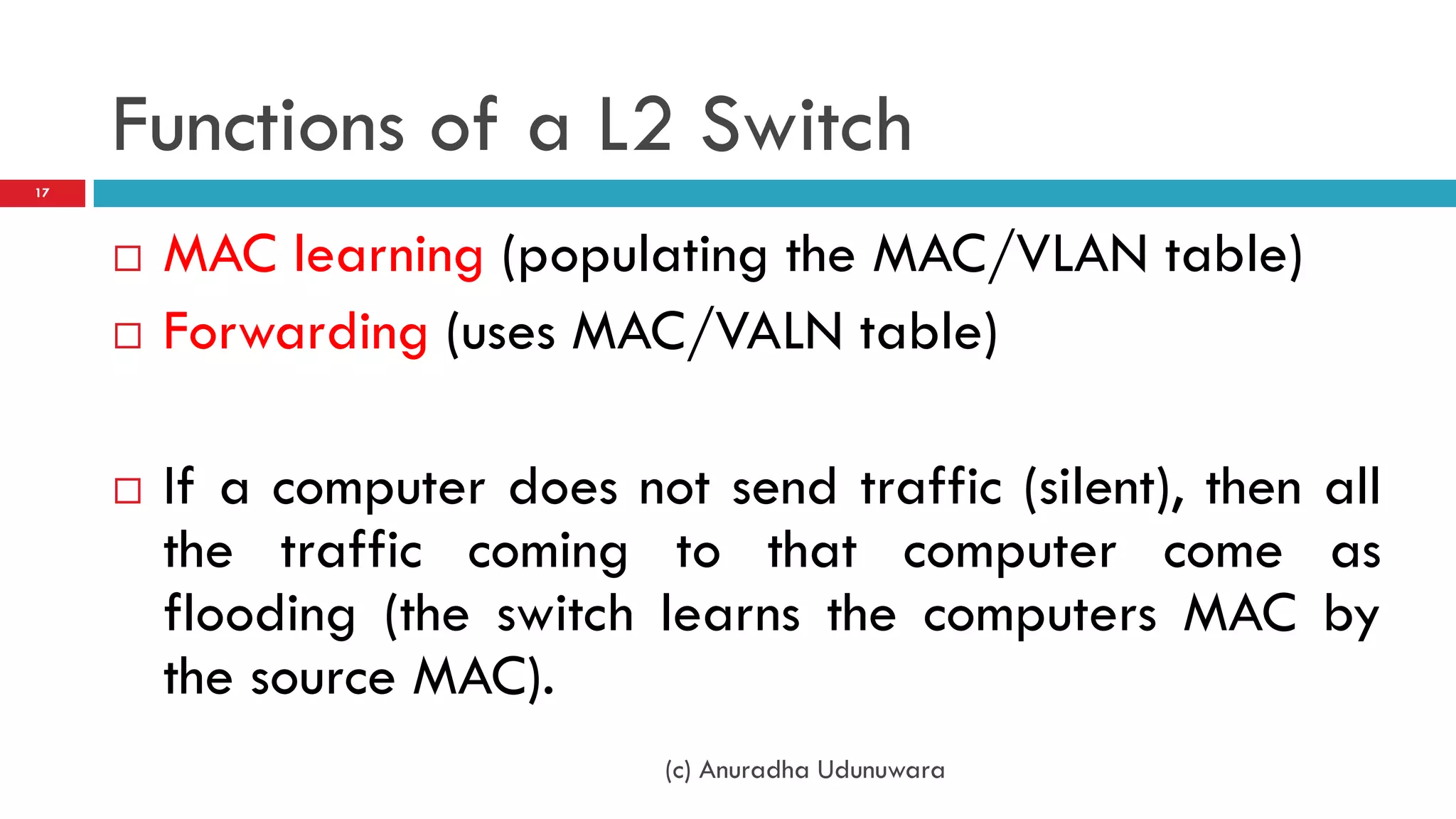 Functions of a L2 Switch
17




        MAC learning (populating the MAC/VLAN table)
        Forwarding (uses MAC/VALN table)

        If a computer does not send traffic (silent), then all
         the traffic coming to that computer come as
         flooding (the switch learns the computers MAC by
         the source MAC).
                               (c) Anuradha Udunuwara
 