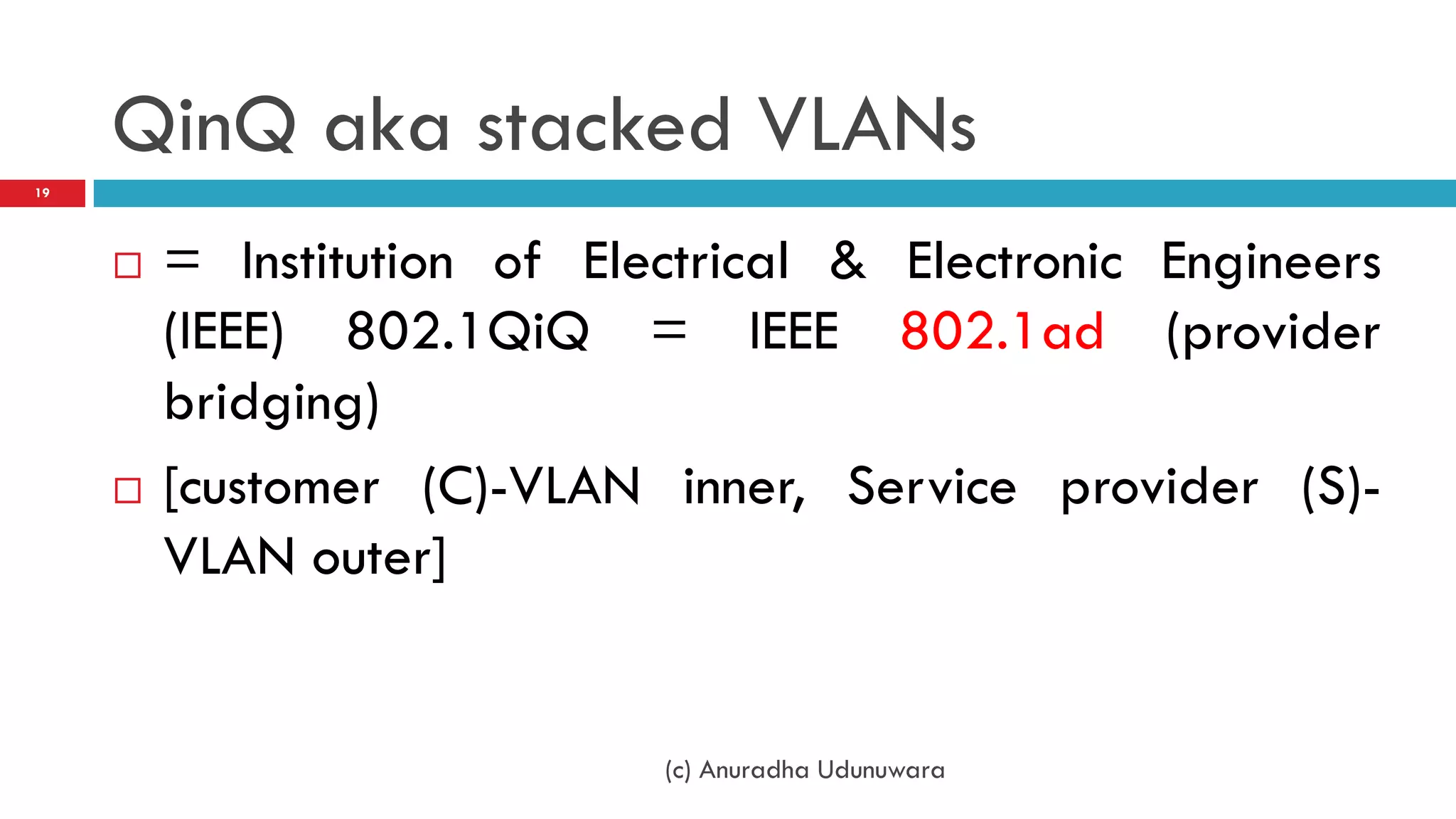 QinQ aka stacked VLANs
19




        = Institution of Electrical & Electronic Engineers
         (IEEE) 802.1QiQ = IEEE 802.1ad (provider
         bridging)
        [customer (C)-VLAN inner, Service provider (S)-
         VLAN outer]


                             (c) Anuradha Udunuwara
 