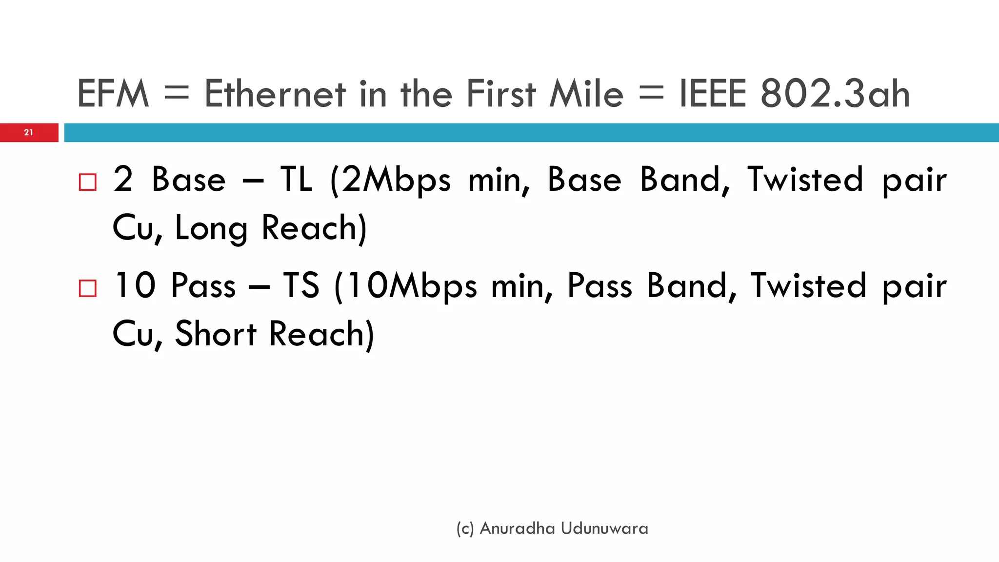 EFM = Ethernet in the First Mile = IEEE 802.3ah
21




        2 Base – TL (2Mbps min, Base Band, Twisted pair
         Cu, Long Reach)
        10 Pass – TS (10Mbps min, Pass Band, Twisted pair
         Cu, Short Reach)



                             (c) Anuradha Udunuwara
 