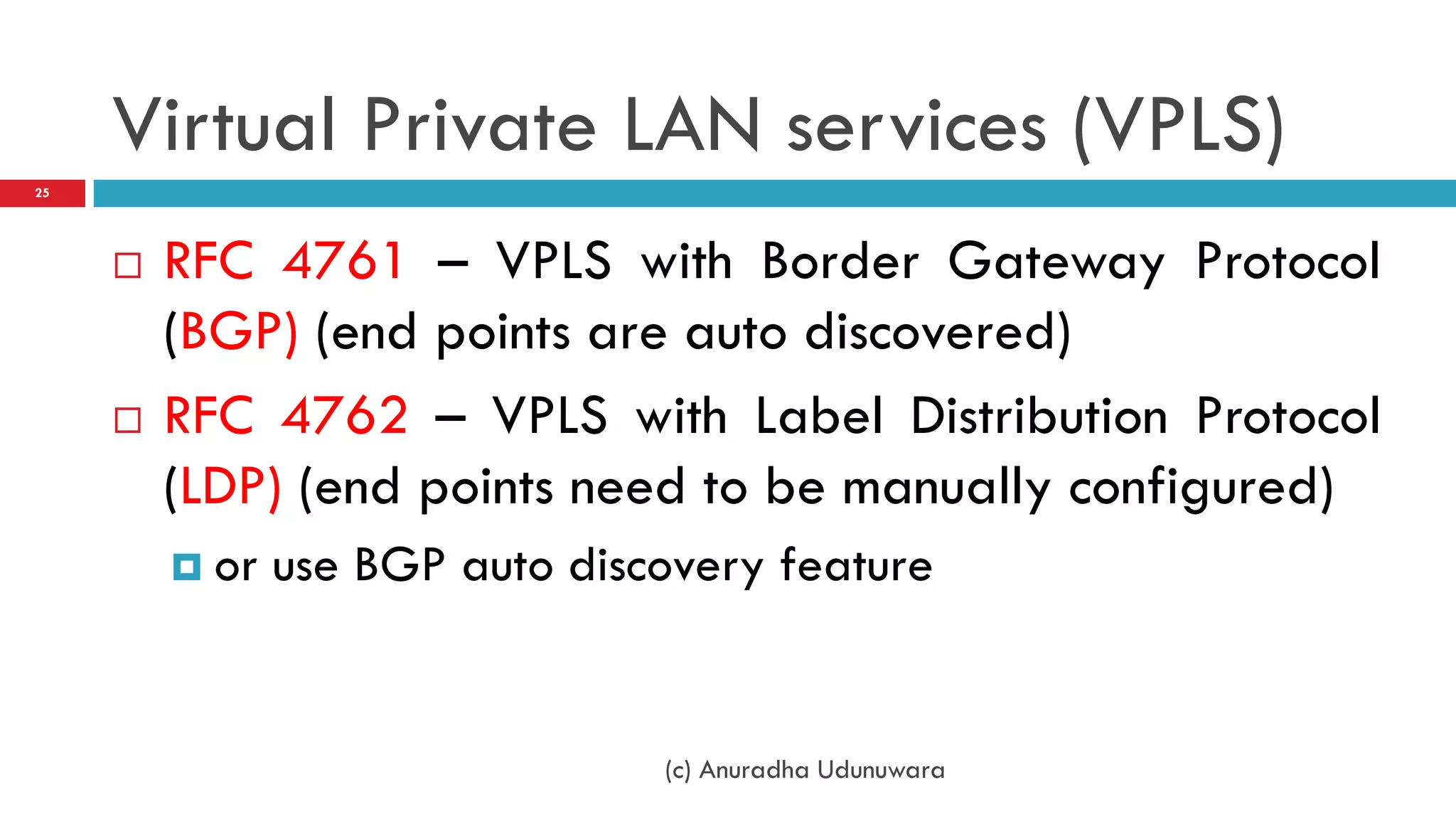 Virtual Private LAN services (VPLS)
25




        RFC 4761 – VPLS with Border Gateway Protocol
         (BGP) (end points are auto discovered)
        RFC 4762 – VPLS with Label Distribution Protocol
         (LDP) (end points need to be manually configured)
          or   use BGP auto discovery feature


                                 (c) Anuradha Udunuwara
 