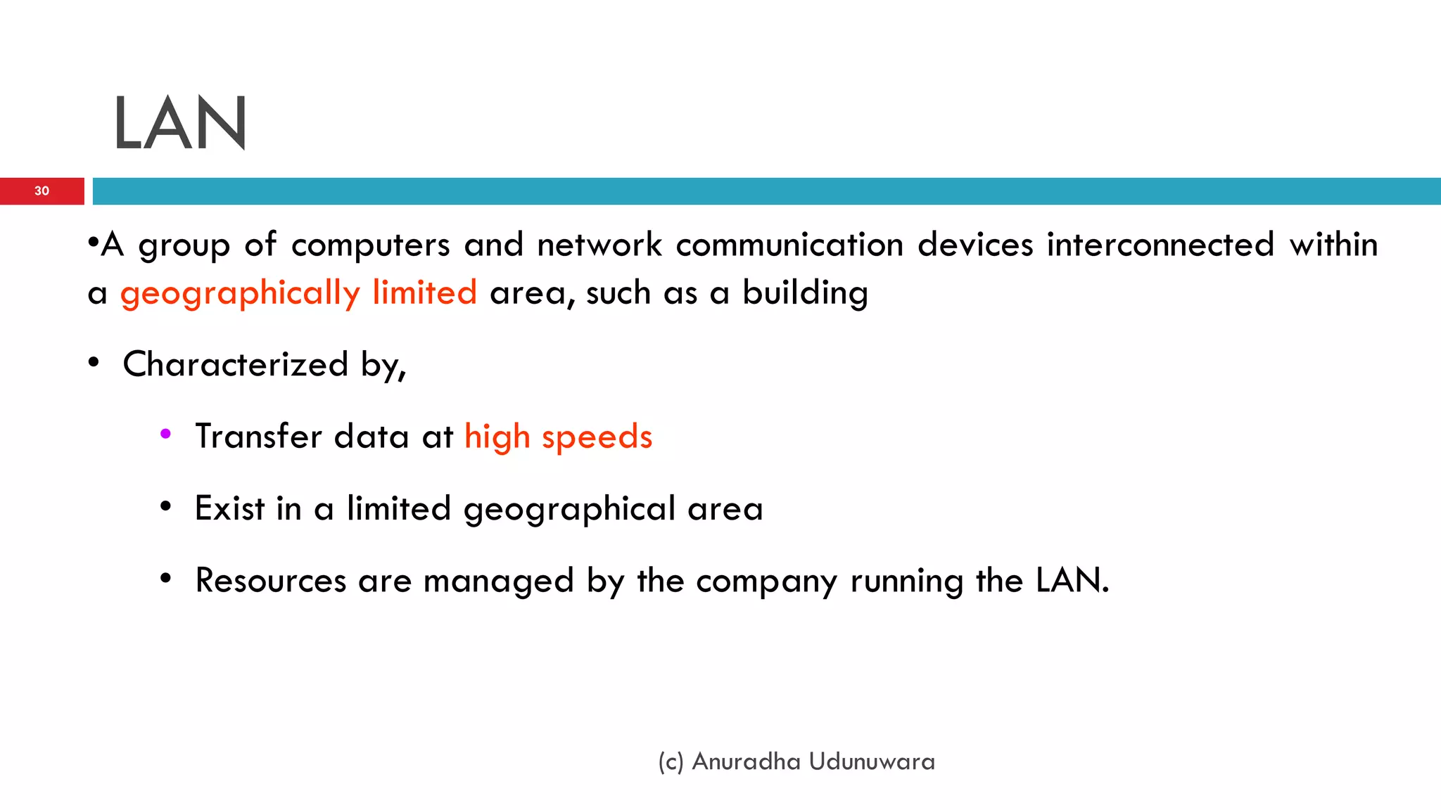 LAN
30



     •A group of computers and network communication devices interconnected within
     a geographically limited area, such as a building
     • Characterized by,
         • Transfer data at high speeds
         • Exist in a limited geographical area
         • Resources are managed by the company running the LAN.



                                          (c) Anuradha Udunuwara
 