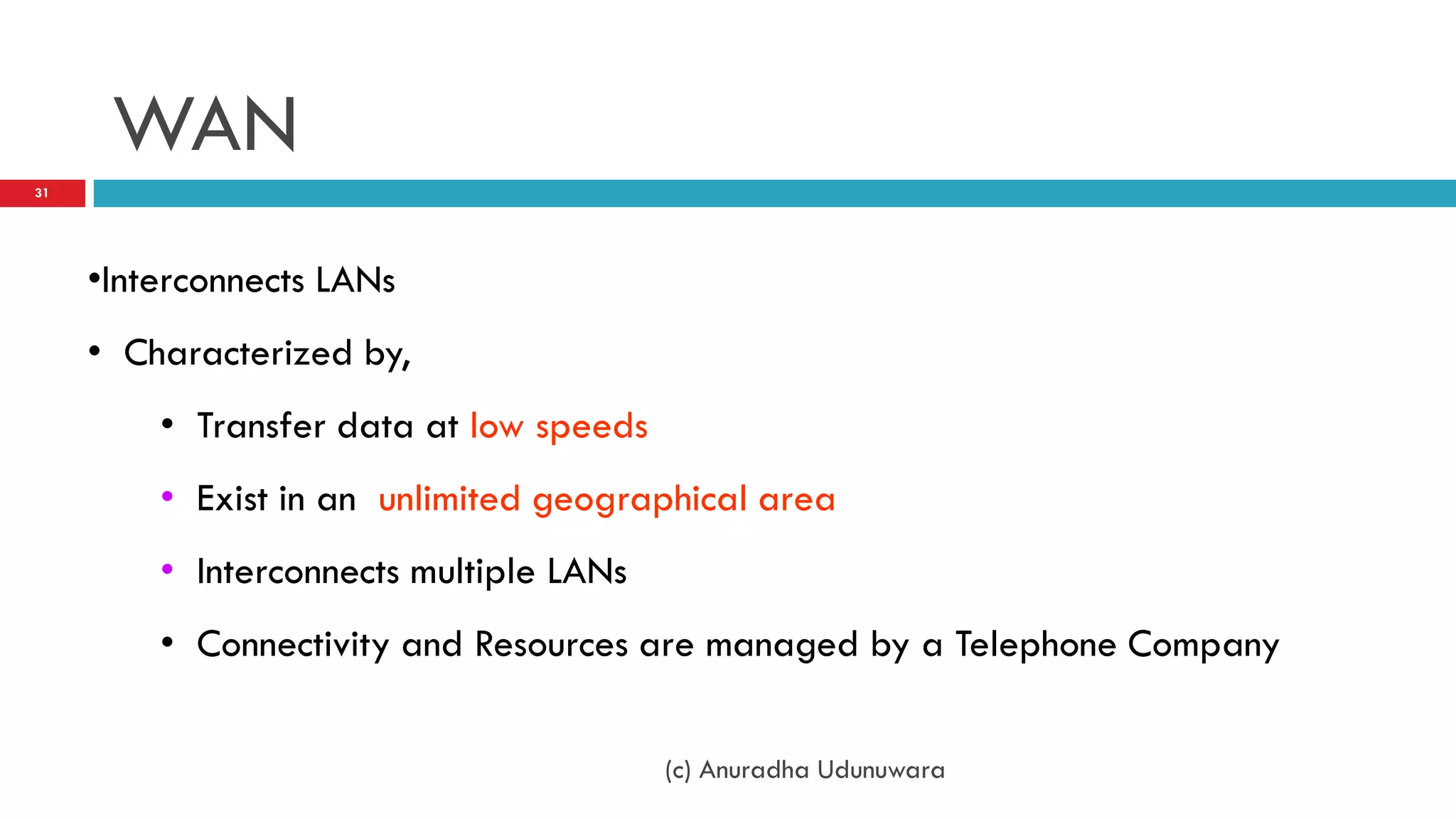 WAN
31




     •Interconnects LANs
     • Characterized by,
         • Transfer data at low speeds
         • Exist in an unlimited geographical area
         • Interconnects multiple LANs
         • Connectivity and Resources are managed by a Telephone Company


                                         (c) Anuradha Udunuwara
 