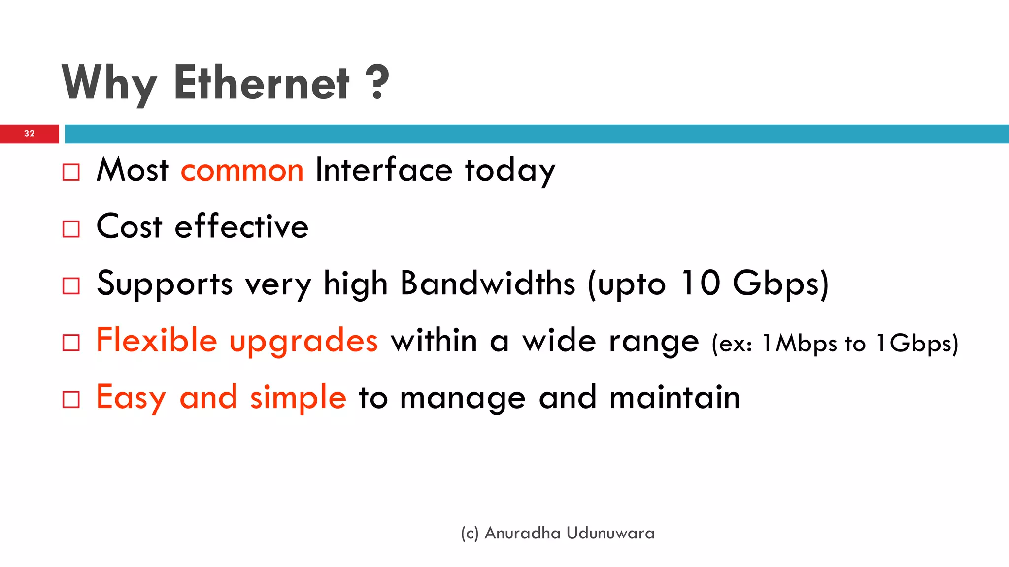 Why Ethernet ?
32



        Most common Interface today
        Cost effective
        Supports very high Bandwidths (upto 10 Gbps)
        Flexible upgrades within a wide range (ex: 1Mbps to 1Gbps)
        Easy and simple to manage and maintain


                                 (c) Anuradha Udunuwara
 