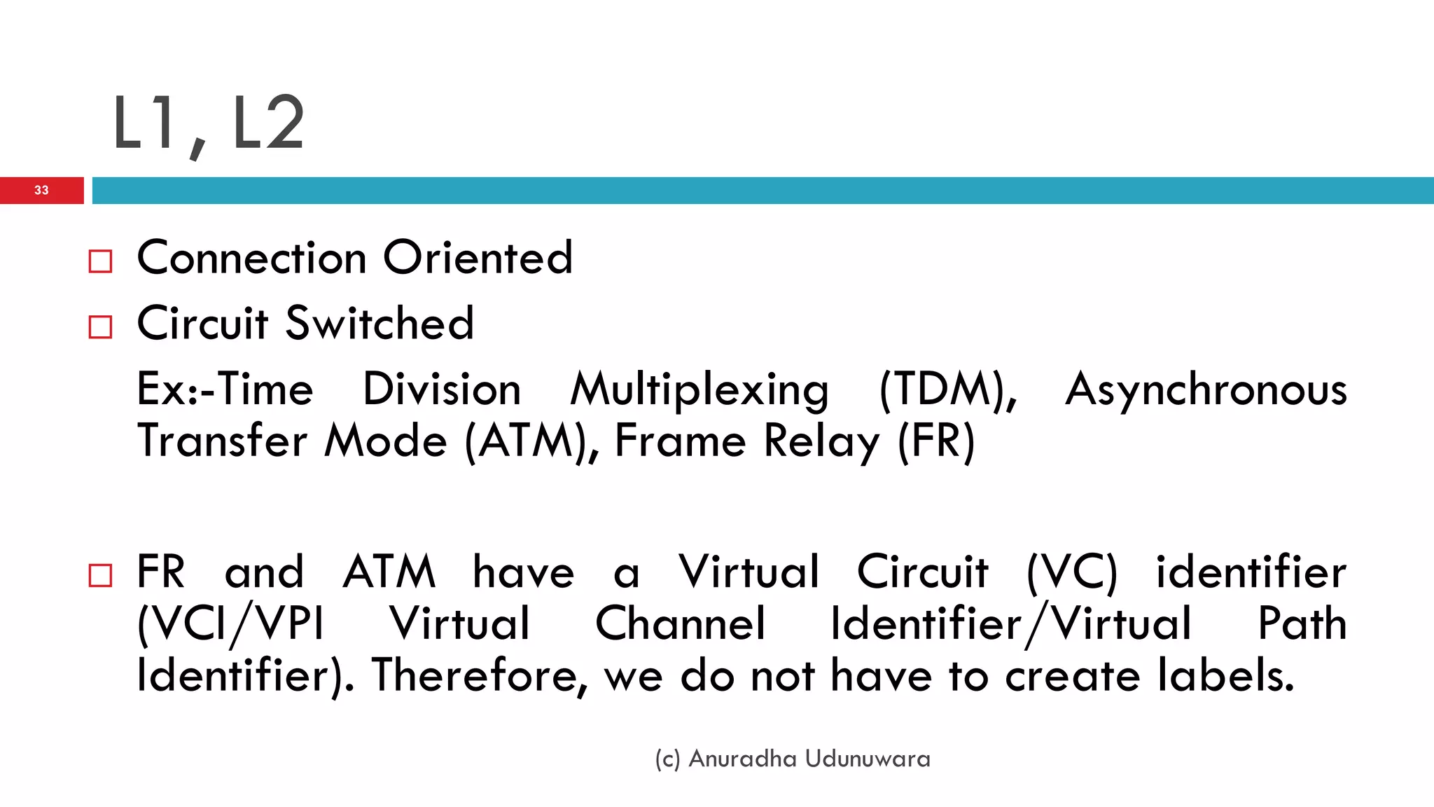 L1, L2
33




        Connection Oriented
        Circuit Switched
         Ex:-Time Division Multiplexing (TDM), Asynchronous
         Transfer Mode (ATM), Frame Relay (FR)

        FR and ATM have a Virtual Circuit (VC) identifier
         (VCI/VPI Virtual Channel Identifier/Virtual Path
         Identifier). Therefore, we do not have to create labels.
                                (c) Anuradha Udunuwara
 