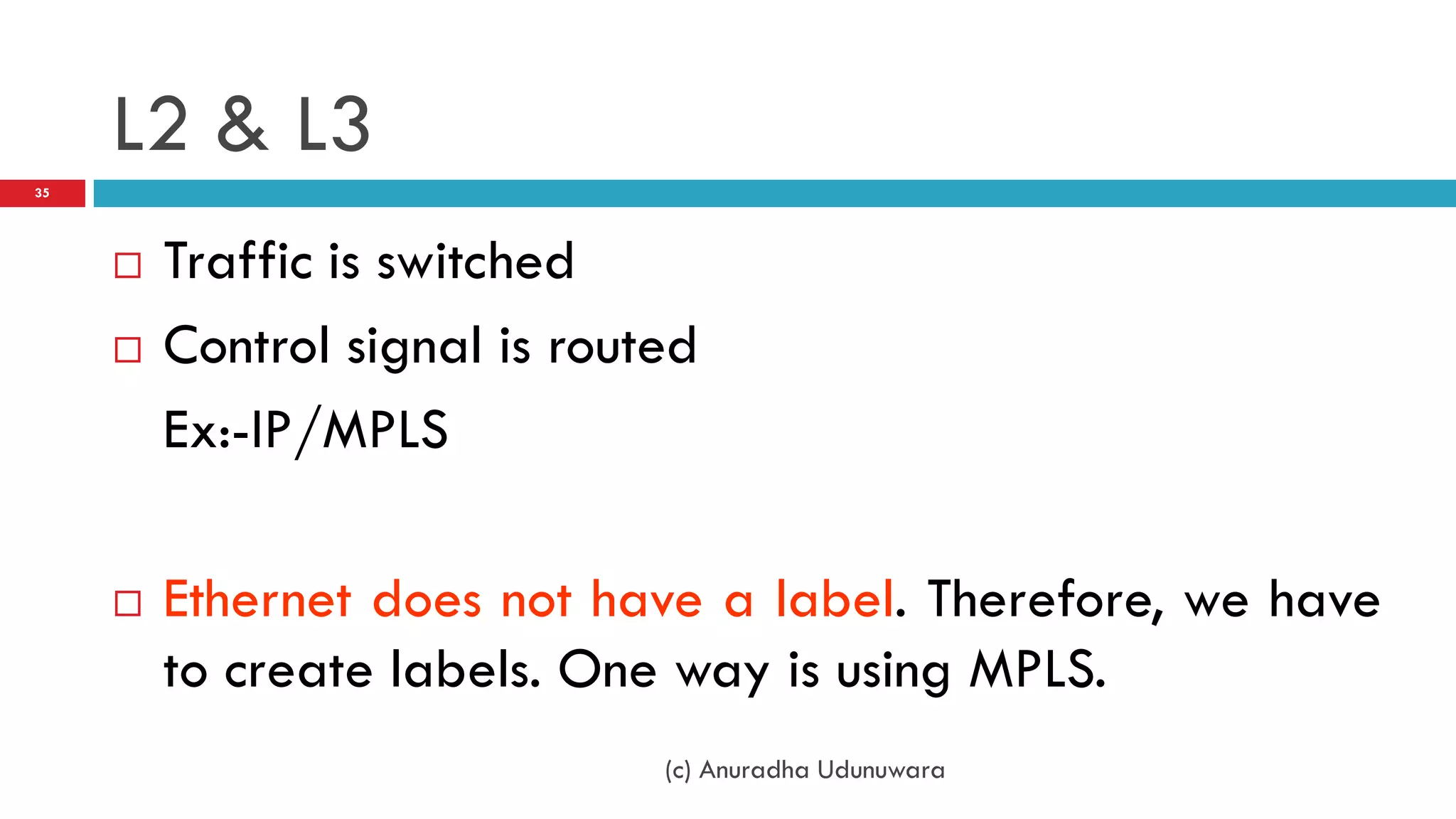 L2 & L3
35




        Traffic is switched
        Control signal is routed
         Ex:-IP/MPLS

        Ethernet does not have a label. Therefore, we have
         to create labels. One way is using MPLS.
                               (c) Anuradha Udunuwara
 