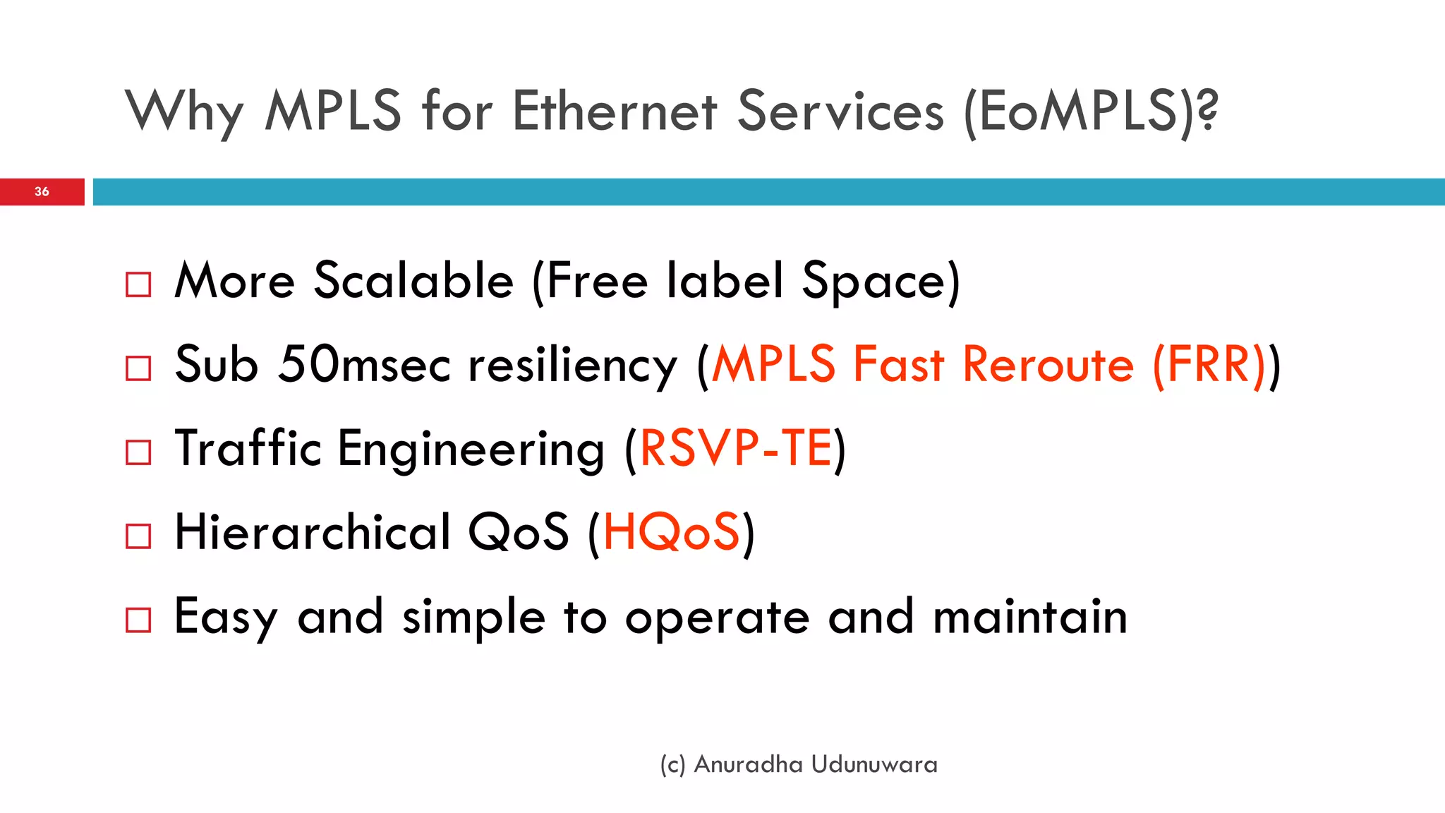 Why MPLS for Ethernet Services (EoMPLS)?
36




        More Scalable (Free label Space)
        Sub 50msec resiliency (MPLS Fast Reroute (FRR))
        Traffic Engineering (RSVP-TE)
        Hierarchical QoS (HQoS)
        Easy and simple to operate and maintain

                             (c) Anuradha Udunuwara
 