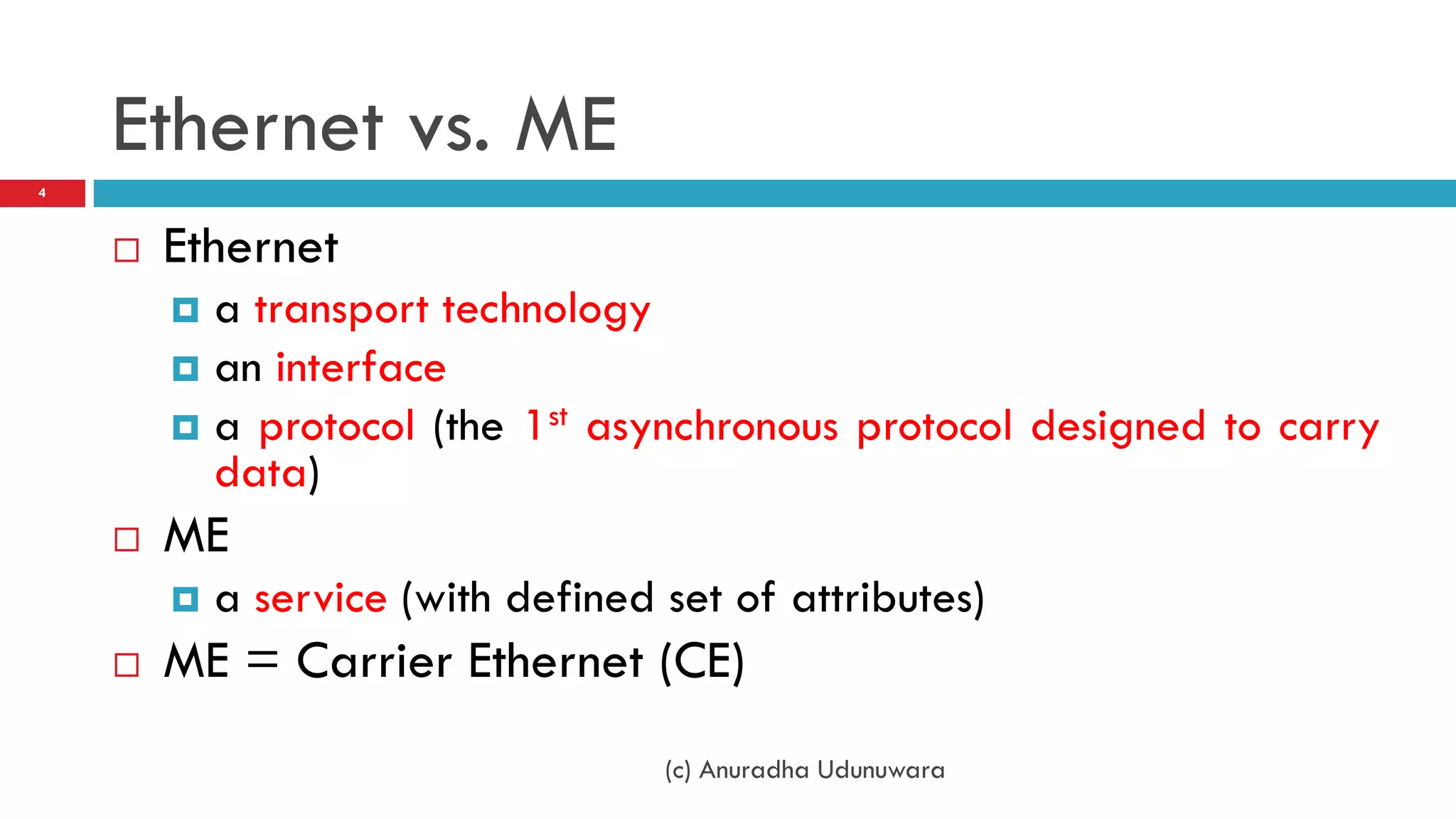 Ethernet vs. ME
4



       Ethernet
         a transport technology
         an interface
         a protocol (the 1st asynchronous protocol designed to carry
          data)
       ME
           a service (with defined set of attributes)
       ME = Carrier Ethernet (CE)
                                    (c) Anuradha Udunuwara
 
