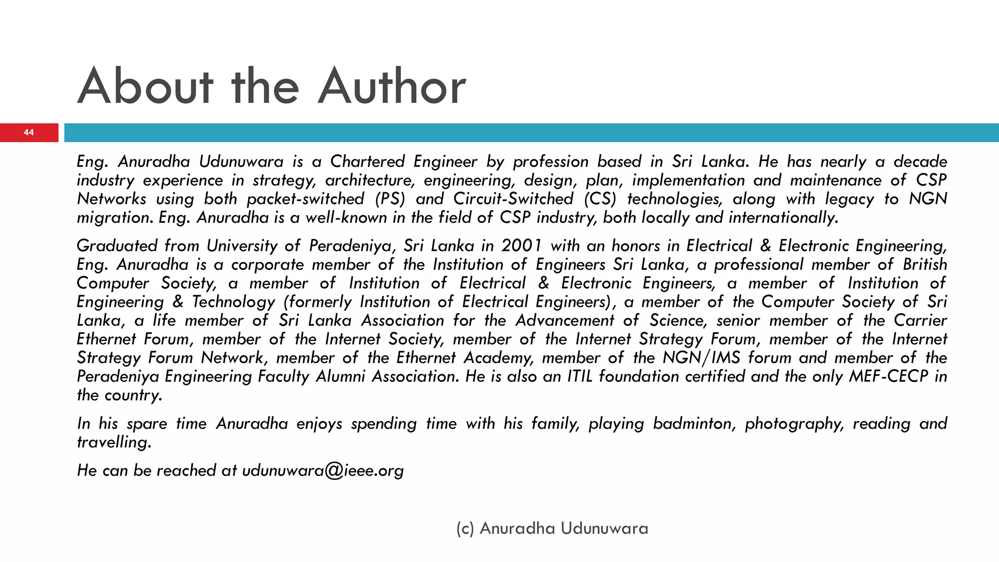 About the Author
44


     Eng. Anuradha Udunuwara is a Chartered Engineer by profession based in Sri Lanka. He has nearly a decade
     industry experience in strategy, architecture, engineering, design, plan, implementation and maintenance of CSP
     Networks using both packet-switched (PS) and Circuit-Switched (CS) technologies, along with legacy to NGN
     migration. Eng. Anuradha is a well-known in the field of CSP industry, both locally and internationally.
     Graduated from University of Peradeniya, Sri Lanka in 2001 with an honors in Electrical & Electronic Engineering,
     Eng. Anuradha is a corporate member of the Institution of Engineers Sri Lanka, a professional member of British
     Computer Society, a member of Institution of Electrical & Electronic Engineers, a member of Institution of
     Engineering & Technology (formerly Institution of Electrical Engineers), a member of the Computer Society of Sri
     Lanka, a life member of Sri Lanka Association for the Advancement of Science, senior member of the Carrier
     Ethernet Forum, member of the Internet Society, member of the Internet Strategy Forum, member of the Internet
     Strategy Forum Network, member of the Ethernet Academy, member of the NGN/IMS forum and member of the
     Peradeniya Engineering Faculty Alumni Association. He is also an ITIL foundation certified and the only MEF-CECP in
     the country.
     In his spare time Anuradha enjoys spending time with his family, playing badminton, photography, reading and
     travelling.
     He can be reached at udunuwara@ieee.org

                                                       (c) Anuradha Udunuwara
 