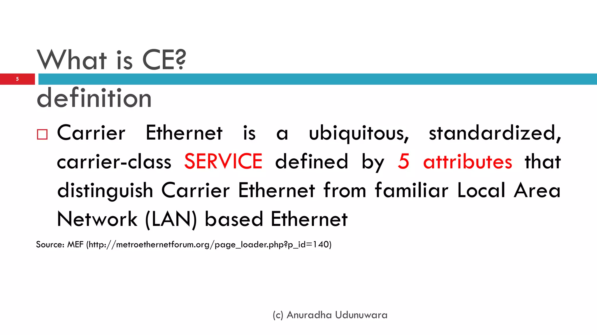5
    What is CE?
    definition
       Carrier Ethernet is a ubiquitous, standardized,
        carrier-class SERVICE defined by 5 attributes that
        distinguish Carrier Ethernet from familiar Local Area
        Network (LAN) based Ethernet
    Source: MEF (http://metroethernetforum.org/page_loader.php?p_id=140)




                                                          (c) Anuradha Udunuwara
 