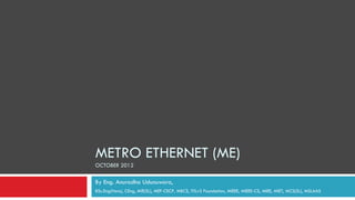 METRO ETHERNET (ME)
OCTOBER 2012

By Eng. Anuradha Udunuwara,
BSc.Eng(Hons), CEng, MIE(SL), MEF-CECP, MBCS, ITILv3 Foundation, MIEEE, MIEEE-CS, MIEE, MIET, MCS(SL), MSLAAS
 