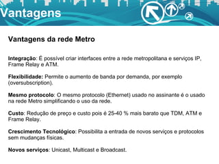 Vantagens Vantagens da rede Metro Integração : É possível criar interfaces entre a rede metropolitana e serviços IP, Frame Relay e ATM. Flexibilidade:  Permite o aumento de banda por demanda, por exemplo (oversubscription). Mesmo protocolo : O mesmo protocolo (Ethernet) usado no assinante é o usado na rede Metro simplificando o uso da rede. Custo : Redução de preço e custo pois é 25-40 % mais barato que TDM, ATM e Frame Relay. Crescimento Tecnológico : Possibilita a entrada de novos serviços e protocolos sem mudanças físicas. Novos serviços : Unicast, Multicast e Broadcast. 