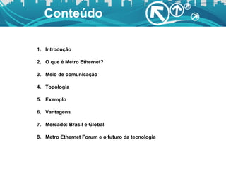 Conteúdo Introdução O que é Metro Ethernet? Meio de comunicação Topologia Exemplo Vantagens Mercado: Brasil e Global Metro Ethernet Forum e o futuro da tecnologia 